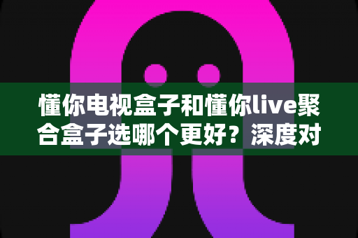 懂你电视盒子和懂你live聚合盒子选哪个更好？深度对比帮你选对不选贵