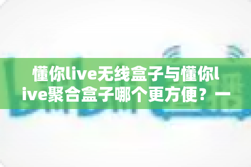 懂你live无线盒子与懂你live聚合盒子哪个更方便？一篇文章帮你彻底选对直播装备