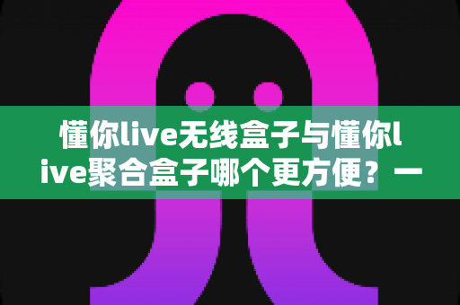 懂你live无线盒子与懂你live聚合盒子哪个更方便？一篇文章帮你彻底选对直播装备