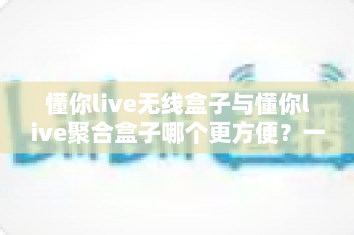 懂你live无线盒子与懂你live聚合盒子哪个更方便？一篇文章帮你彻底选对直播装备
