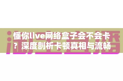 懂你live网络盒子会不会卡？深度剖析卡顿真相与流畅观影全攻略