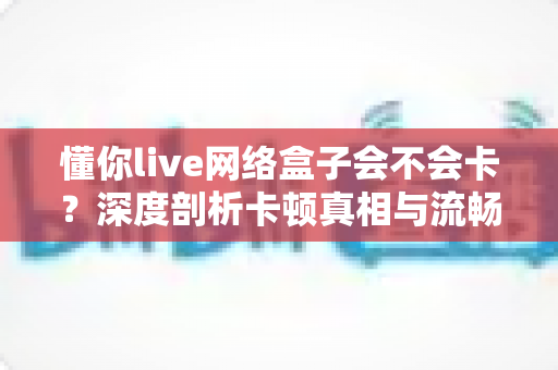懂你live网络盒子会不会卡？深度剖析卡顿真相与流畅观影全攻略
