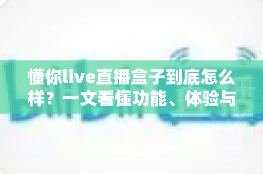 懂你live直播盒子到底怎么样?一文看懂功能、体验与购买建议 懂你live直播盒子到底怎么样?一文看懂功能、体验与购买建议