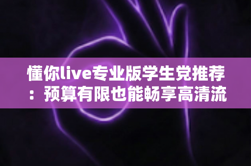 懂你live专业版学生党推荐：预算有限也能畅享高清流畅直播的全攻略