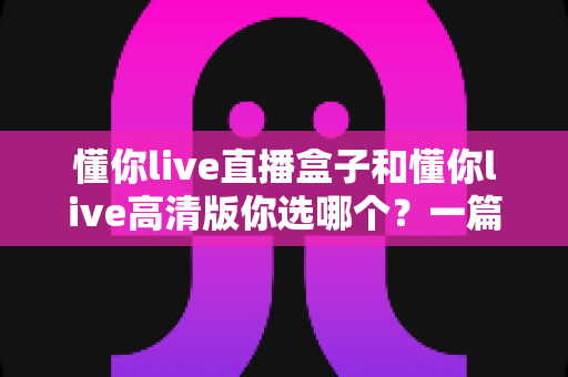 懂你live直播盒子和懂你live高清版你选哪个?一篇看懂差异的深度选购指南 懂你live直播盒子和懂你live高清版你选哪个?一篇看懂差异的深度选购指南