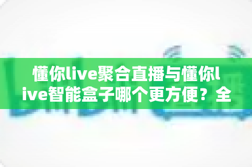 懂你live聚合直播与懂你live智能盒子哪个更方便?全面深度对比评测,助你轻松选出最优直播方案 懂你live聚合直播与懂你live智能盒子哪个更方便?全面深度对比评测,助你轻松选出最优直播方案