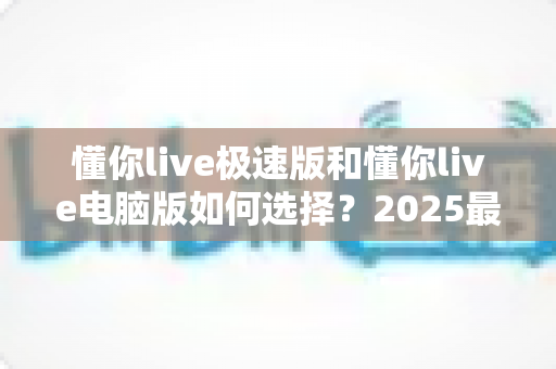 懂你live极速版和懂你live电脑版如何选择？2025最新版本对比与选型全攻略