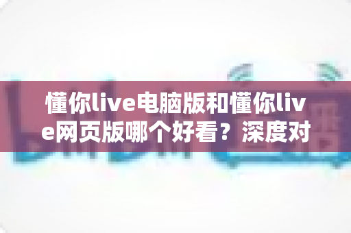 懂你live电脑版和懂你live网页版哪个好看?深度对比分析帮你找到最适合的观看方式 懂你live电脑版和懂你live网页版哪个好看?深度对比分析帮你找到最适合的观看方式
