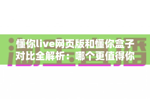 懂你live网页版和懂你盒子对比全解析：哪个更值得你选择？看完这篇就够了！