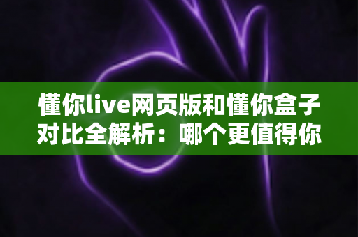懂你live网页版和懂你盒子对比全解析：哪个更值得你选择？看完这篇就够了！
