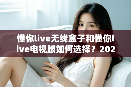 懂你live无线盒子和懂你live电视版如何选择？2025年最全选购对比指南帮你轻松决策