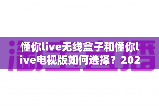 懂你live无线盒子和懂你live电视版如何选择？2025年最全选购对比指南帮你轻松决策