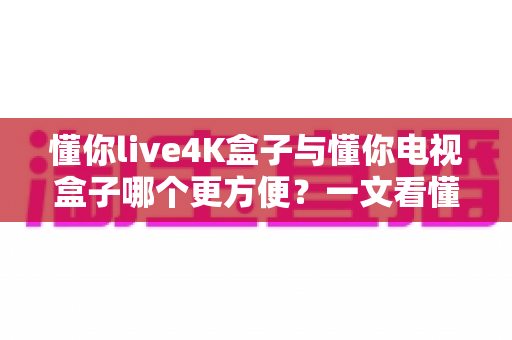 懂你live4K盒子与懂你电视盒子哪个更方便?一文看懂选购关键,告别纠结一步到位 懂你live4K盒子与懂你电视盒子哪个更方便?一文看懂选购关键,告别纠结一步到位