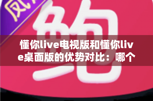 懂你live电视版和懂你live桌面版的优势对比:哪个版本更值得你安装使用? 懂你live电视版和懂你live桌面版的优势对比:哪个版本更值得你安装使用?