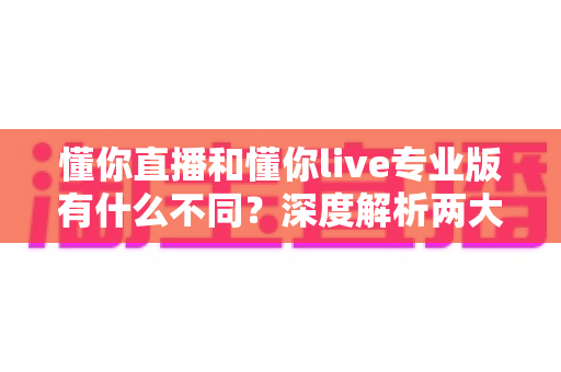 懂你直播和懂你live专业版有什么不同？深度解析两大版本核心差异，帮你选出最适合的直播工具