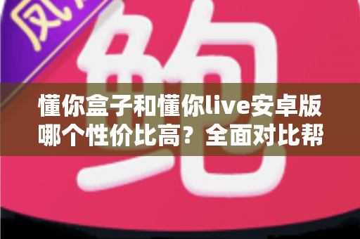 懂你盒子和懂你live安卓版哪个性价比高？全面对比帮你选出最划算的观看方案