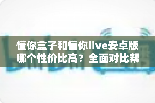懂你盒子和懂你live安卓版哪个性价比高？全面对比帮你选出最划算的观看方案