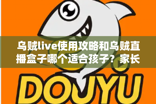 乌贼live使用攻略和乌贼直播盒子哪个适合孩子？家长必看的全面对比与避坑指南