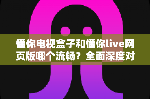 懂你电视盒子和懂你live网页版哪个流畅?全面深度对比与选购指南助您找到最佳观看方案 懂你电视盒子和懂你live网页版哪个流畅?全面深度对比与选购指南助您找到最佳观看方案