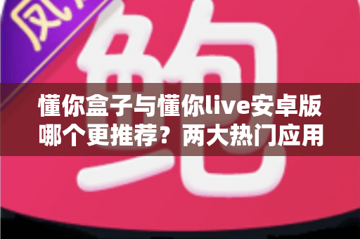 懂你盒子与懂你live安卓版哪个更推荐？两大热门应用深度对比与选购指南
