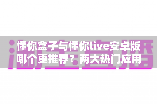 懂你盒子与懂你live安卓版哪个更推荐？两大热门应用深度对比与选购指南