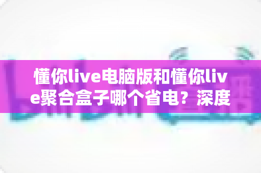 懂你live电脑版和懂你live聚合盒子哪个省电?深度功耗对比与省电实用指南 懂你live电脑版和懂你live聚合盒子哪个省电?深度功耗对比与省电实用指南