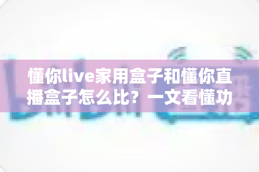懂你live家用盒子和懂你直播盒子怎么比？一文看懂功能差异与选购全攻略