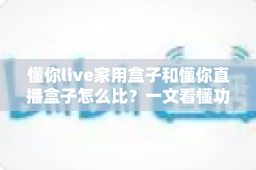 懂你live家用盒子和懂你直播盒子怎么比？一文看懂功能差异与选购全攻略