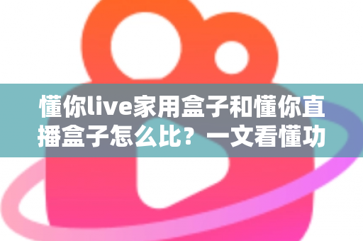 懂你live家用盒子和懂你直播盒子怎么比？一文看懂功能差异与选购全攻略