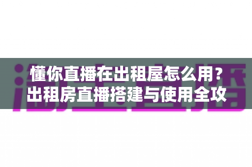 懂你直播在出租屋怎么用?出租房直播搭建与使用全攻略,小空间也能打造专业直播间 懂你直播在出租屋怎么用?出租房直播搭建与使用全攻略,小空间也能打造专业直播间