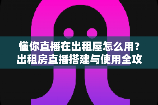 懂你直播在出租屋怎么用?出租房直播搭建与使用全攻略,小空间也能打造专业直播间 懂你直播在出租屋怎么用?出租房直播搭建与使用全攻略,小空间也能打造专业直播间