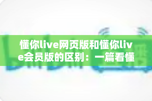 懂你live网页版和懂你live会员版的区别:一篇看懂如何选择最适合自己的版本 懂你live网页版和懂你live会员版的区别:一篇看懂如何选择最适合自己的版本