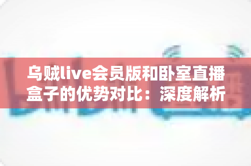 乌贼live会员版和卧室直播盒子的优势对比:深度解析两大直播方案的差异与选购指南 乌贼live会员版和卧室直播盒子的优势对比:深度解析两大直播方案的差异与选购指南
