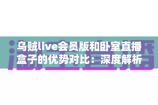 乌贼live会员版和卧室直播盒子的优势对比：深度解析两大直播方案的差异与选购指南