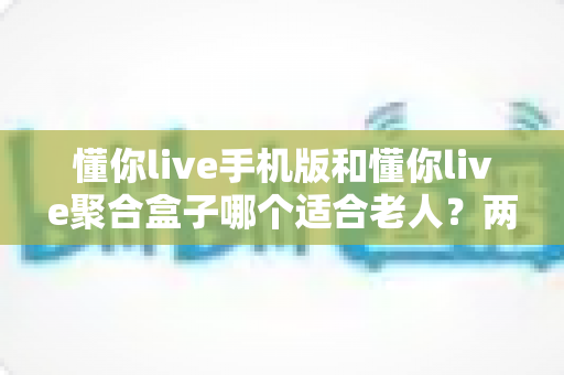 懂你live手机版和懂你live聚合盒子哪个适合老人?两大版本深度对比助您轻松选对 懂你live手机版和懂你live聚合盒子哪个适合老人?两大版本深度对比助您轻松选对