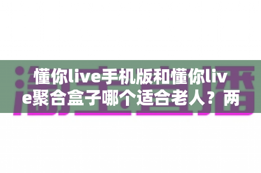 懂你live手机版和懂你live聚合盒子哪个适合老人？两大版本深度对比助您轻松选对
