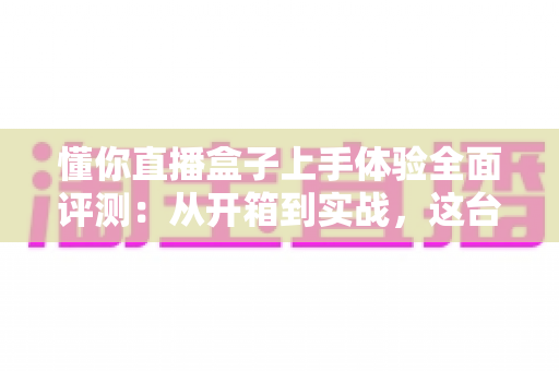 懂你直播盒子上手体验全面评测：从开箱到实战，这台设备能否成为主播的省心搭档？