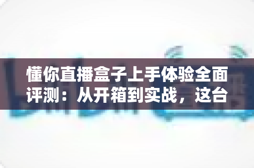 懂你直播盒子上手体验全面评测：从开箱到实战，这台设备能否成为主播的省心搭档？