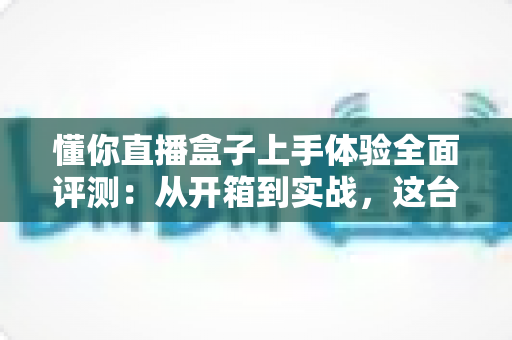 懂你直播盒子上手体验全面评测：从开箱到实战，这台设备能否成为主播的省心搭档？