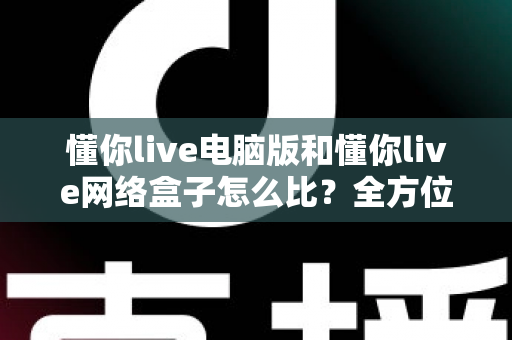 懂你live电脑版和懂你live网络盒子怎么比?全方位深度对比解析,帮你选对设备不踩坑 懂你live电脑版和懂你live网络盒子怎么比?全方位深度对比解析,帮你选对设备不踩坑