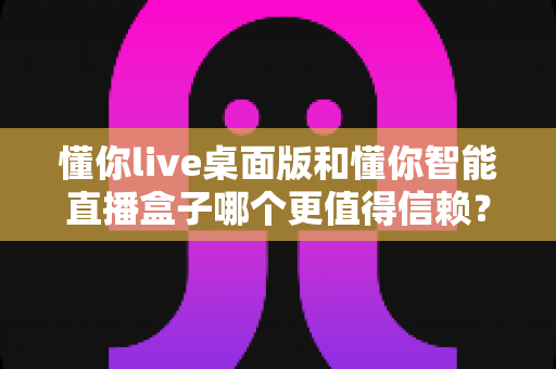 懂你live桌面版和懂你智能直播盒子哪个更值得信赖？全面深度对比评测助你精准选购直播工具