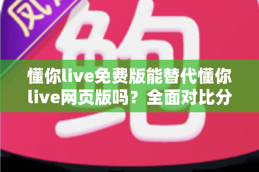 懂你live免费版能替代懂你live网页版吗？全面对比分析帮你做出最佳选择