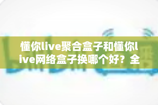 懂你live聚合盒子和懂你live网络盒子换哪个好？全面对比选购指南帮你做决定