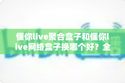 懂你live聚合盒子和懂你live网络盒子换哪个好？全面对比选购指南帮你做决定