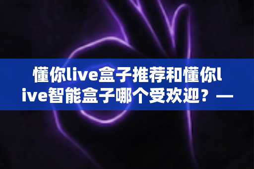 懂你live盒子推荐和懂你live智能盒子哪个受欢迎?——两款热门电视盒子深度对比与选购全攻略 懂你live盒子推荐和懂你live智能盒子哪个受欢迎?——两款热门电视盒子深度对比与选购全攻略