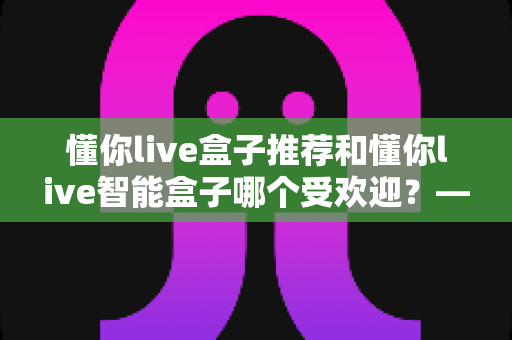 懂你live盒子推荐和懂你live智能盒子哪个受欢迎?——两款热门电视盒子深度对比与选购全攻略 懂你live盒子推荐和懂你live智能盒子哪个受欢迎?——两款热门电视盒子深度对比与选购全攻略