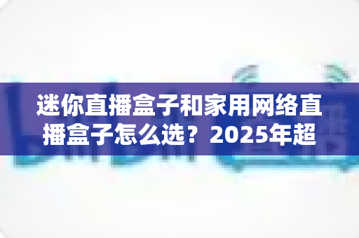 迷你直播盒子和家用网络直播盒子怎么选？2025年超实用选购指南帮你一次搞懂