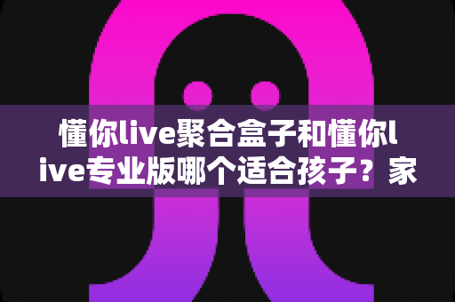 懂你live聚合盒子和懂你live专业版哪个适合孩子？家长必读的全面对比与选购指南