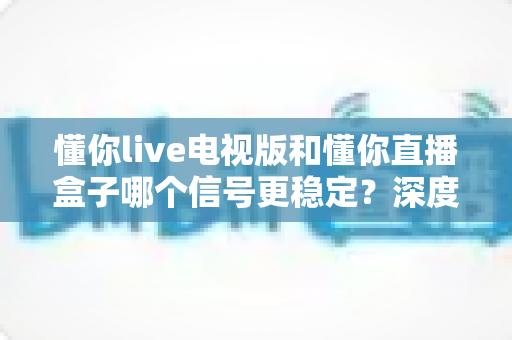 懂你live电视版和懂你直播盒子哪个信号更稳定？深度对比与选购指南全面解析