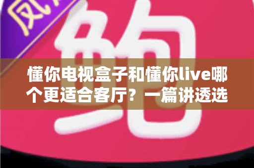 懂你电视盒子和懂你live哪个更适合客厅?一篇讲透选购逻辑的家庭影音对比指南 懂你电视盒子和懂你live哪个更适合客厅?一篇讲透选购逻辑的家庭影音对比指南